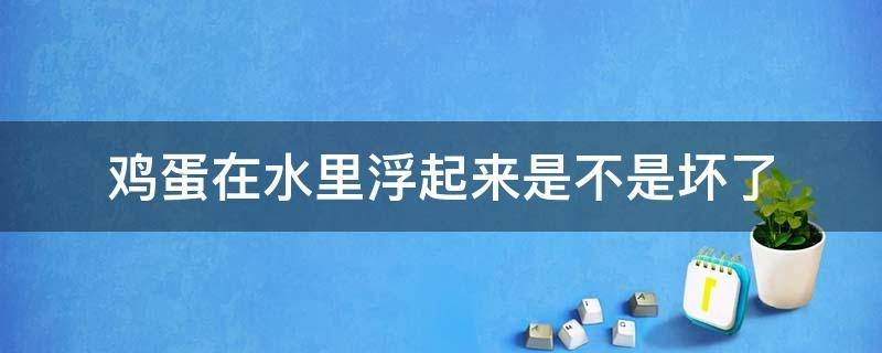 鸡蛋在水里浮起来是不是坏了（鸡蛋坏了放水里会浮起来吗）