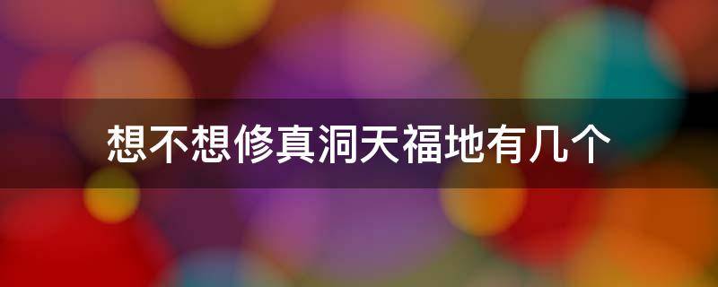 想不想修真洞天福地有几个 想不想修真洞天福地一共有多少个