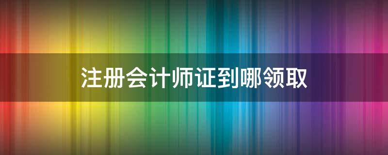 注册会计师证到哪领取（如何领取注册会计师）