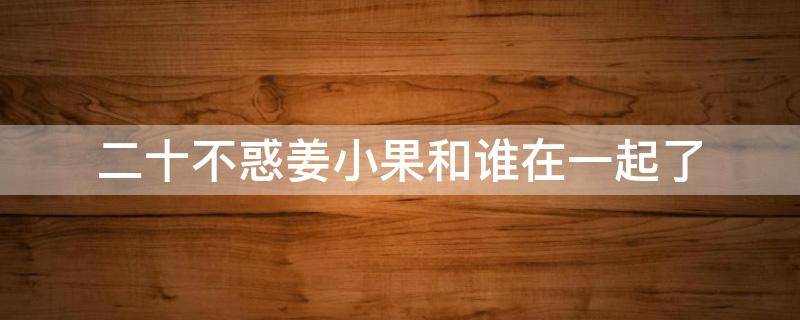 二十不惑姜小果和谁在一起了 二十不惑姜小果和谁在一起了?姜小果结局是什么?