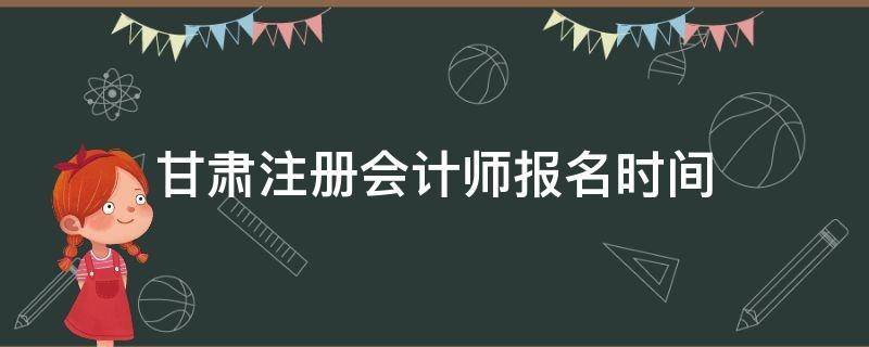 甘肃注册会计师报名时间（甘肃注册会计师报名时间2021年）