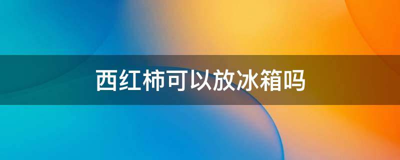 西红柿可以放冰箱吗 新鲜西红柿可以放冰箱吗