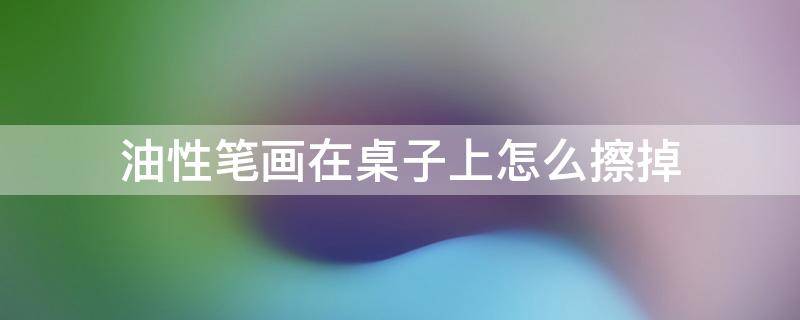 油性笔画在桌子上怎么擦掉 油性笔画在桌子上用家里的东西怎么擦掉