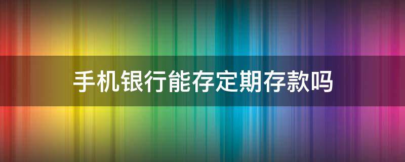 手机银行能存定期存款吗 邮政手机银行能存定期存款吗