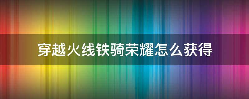 穿越火线铁骑荣耀怎么获得（穿越火线荣耀铁骑到什么等级才能购买）