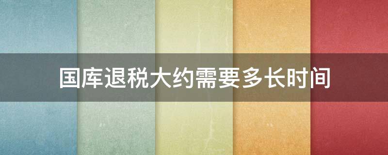 国库退税大约需要多长时间（退税国库处理需要多长时间）