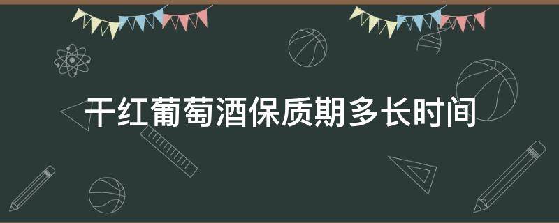 干红葡萄酒保质期多长时间 干红葡萄酒保质期有多久