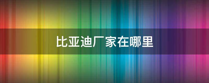 比亚迪厂家在哪里（比亚迪汽车生产厂家在哪里）