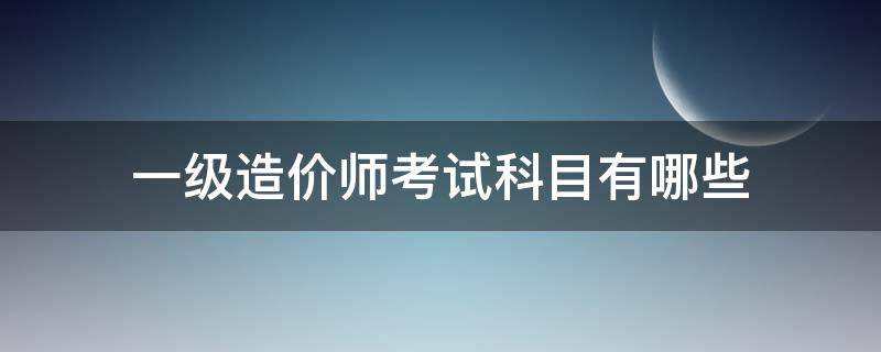 一级造价师考试科目有哪些（一级造价师科目有哪些科目）