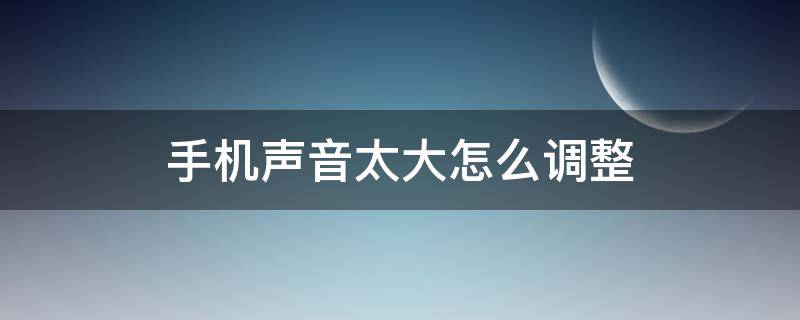 手机声音太大怎么调整 手机声音很大怎么调整