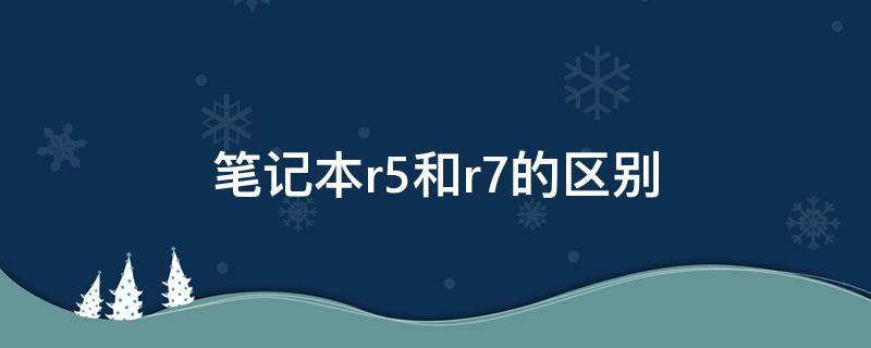 笔记本r5和r7的区别 红米笔记本r5和r7的区别