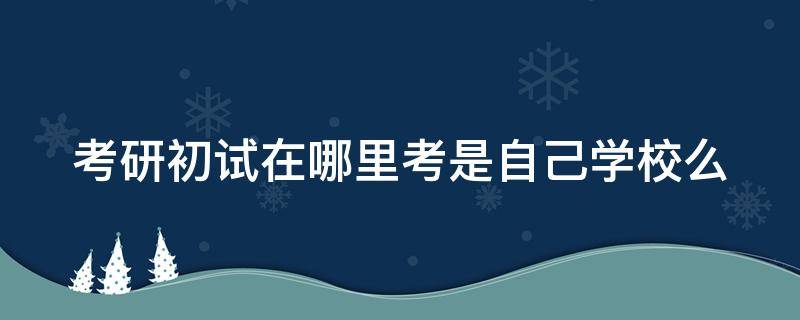 考研初试在哪里考是自己学校么（考研初试去哪儿考）