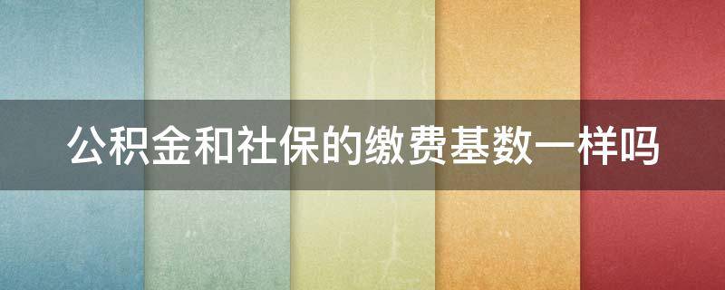 公积金和社保的缴费基数一样吗（公积金和社保的缴费基数一样吗）