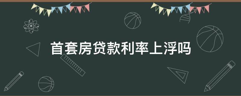 首套房贷款利率上浮吗（首套房贷款为什么利率上浮）