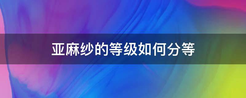 亚麻纱的等级如何分等 亚麻面料分几种等级