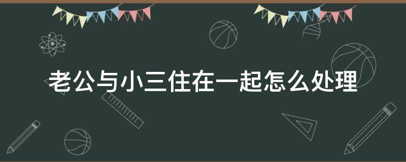 老公与小三住在一起怎么处理（老公和小三住一起了怎么办）