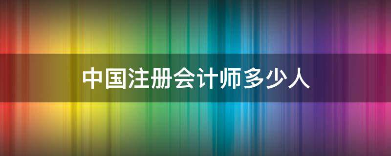 中国注册会计师多少人（全国会计注册师有多少人）