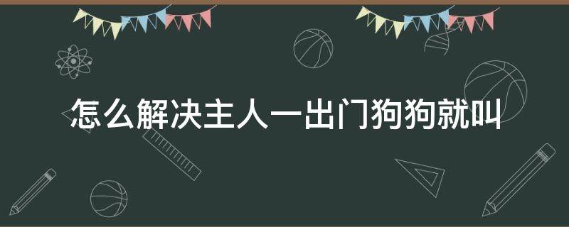 怎么解决主人一出门狗狗就叫 主人一出门狗狗就叫怎么办