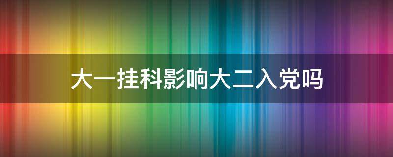 大一挂科影响大二入党吗（大一挂科影响大二入党吗补考过了）