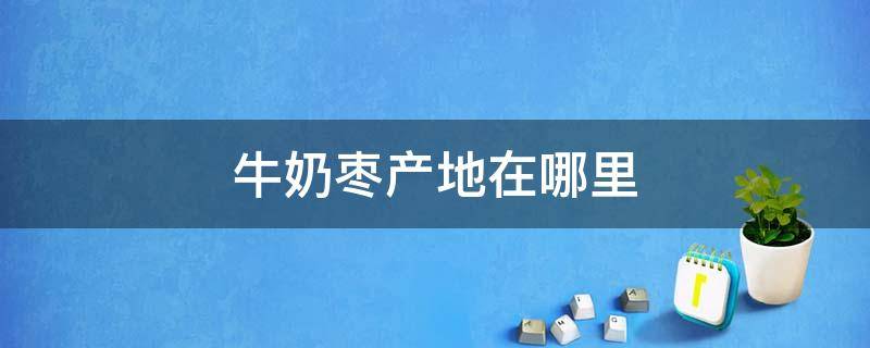 牛奶枣产地在哪里 牛奶枣产地在哪里几月份