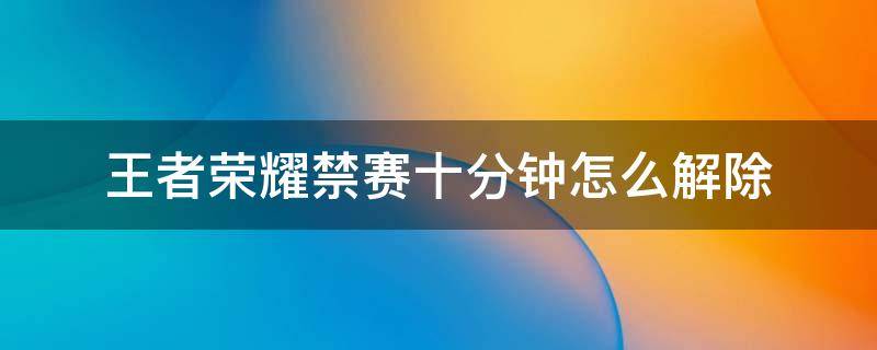 王者荣耀禁赛十分钟怎么解除 王者荣耀被禁赛5分钟怎么办