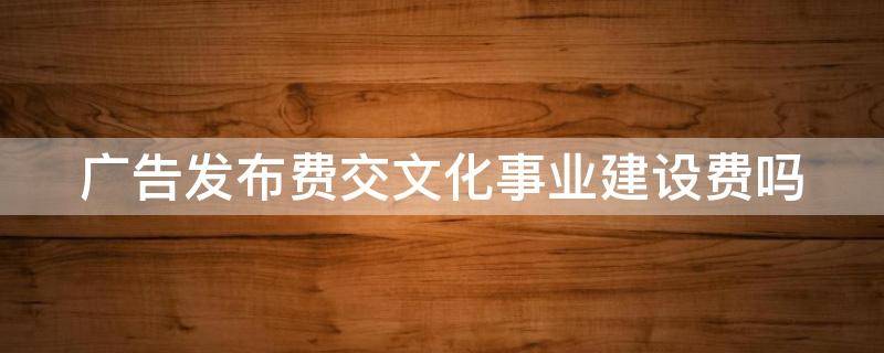 广告发布费交文化事业建设费吗 广告发布费交文化事业建设费吗怎么交