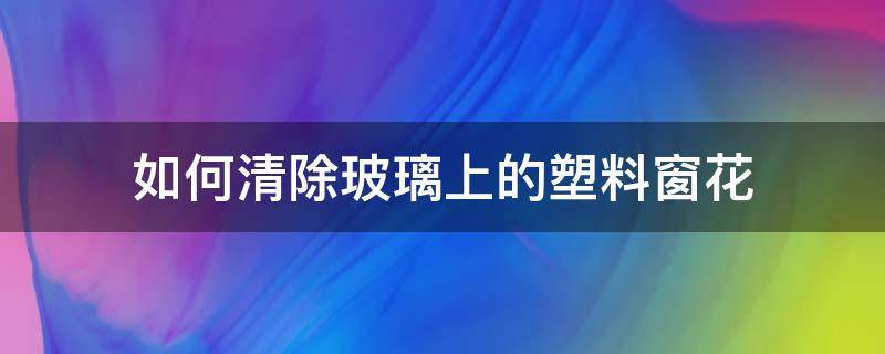 如何清除玻璃上的塑料窗花（怎样去除玻璃上的塑料窗花）