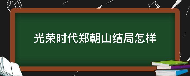 光荣时代郑朝山结局怎样 光荣时代郑朝山的戏份怎么处理的