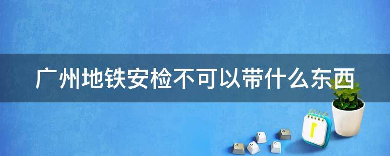 广州地铁安检不可以带什么东西（广州地铁安检不能带什么）