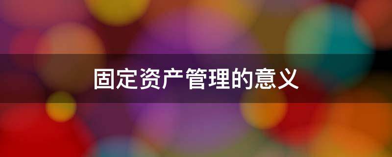 固定资产管理的意义 固定资产管理的意义1000字