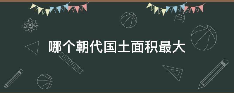 哪个朝代国土面积最大 中国哪个朝代国土面积最大