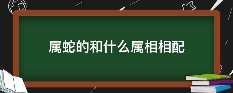 属蛇的和什么属相相配 属蛇的和什么属相相配相克