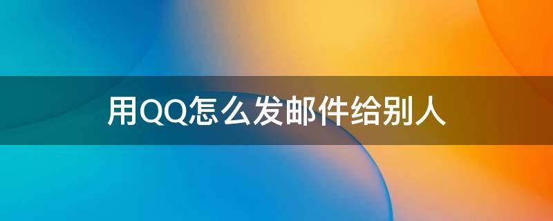 用QQ怎么发邮件给别人 怎样用qq发邮件给别人