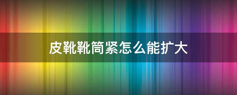 皮靴靴筒紧怎么能扩大 皮靴靴筒太紧了怎么办