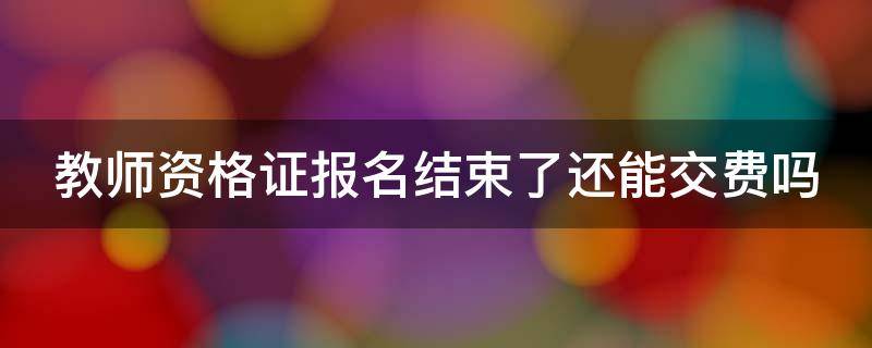 教师资格证报名结束了还能交费吗（教师资格证报名结束了还能再报吗）