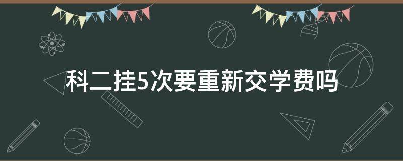 科二挂5次要重新交学费吗（科二挂科5次得重新交学费?）