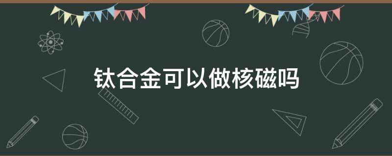 钛合金可以做核磁吗 钛镁合金可以做核磁吗?