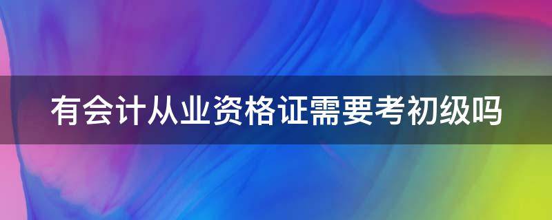 有会计从业资格证需要考初级吗（有会计从业资格证需要考初级吗知乎）