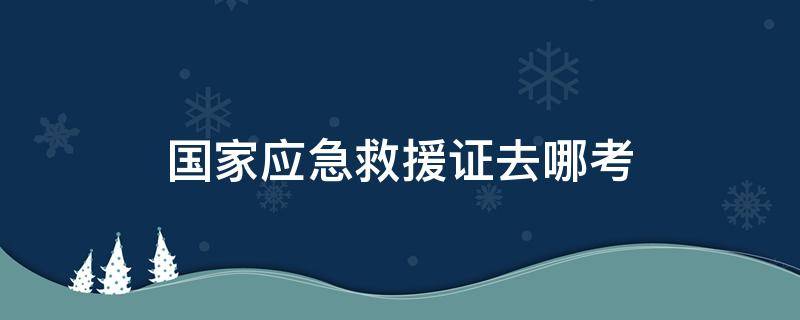 国家应急救援证去哪考 如何考取应急救援证