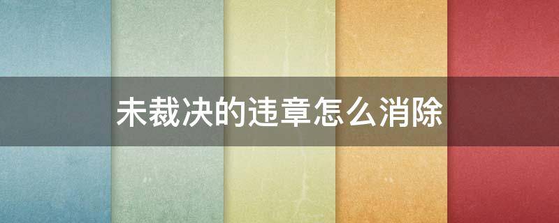 未裁决的违章怎么消除 未裁决的违章不处理多久可以自动消