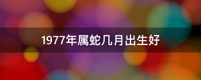 1977年属蛇几月出生好（1977年属蛇几月出生好命）