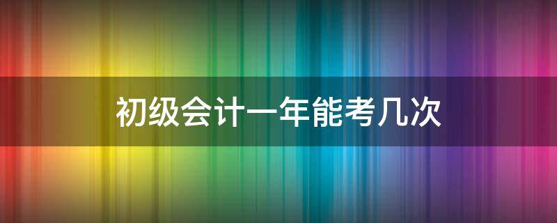 初级会计一年能考几次 初级会计一年能考几次?