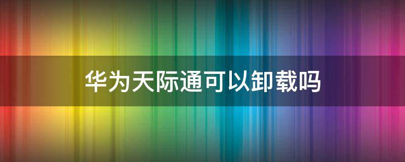 华为天际通可以卸载吗 华为手机天际通能卸载吗