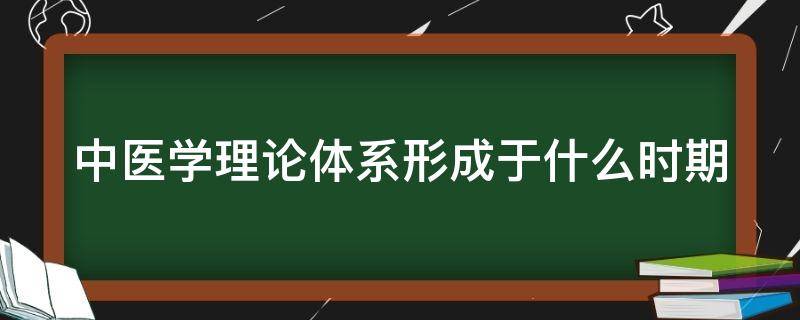 中医学理论体系形成于什么时期 中医学理论体系形成于什么时期的