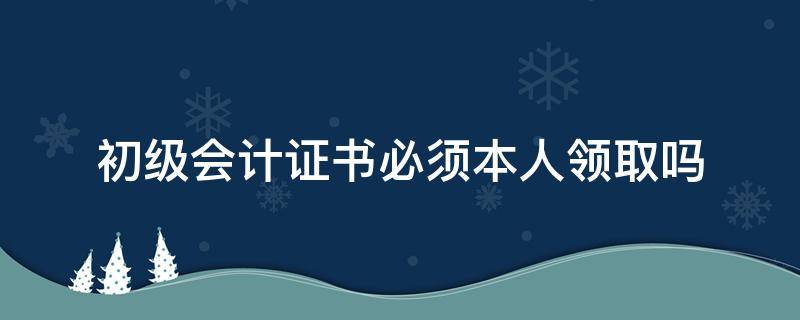 初级会计证书必须本人领取吗（初级会计证必须本人去领取吗）