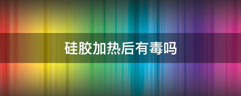 硅胶加热后有毒吗（硅胶受热会有毒么）