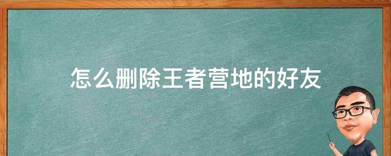 怎么删除王者营地的好友（王者营地里面怎么删除好友）