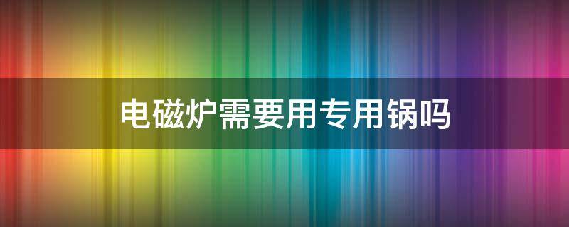 电磁炉需要用专用锅吗 电磁炉必须用专用锅吗