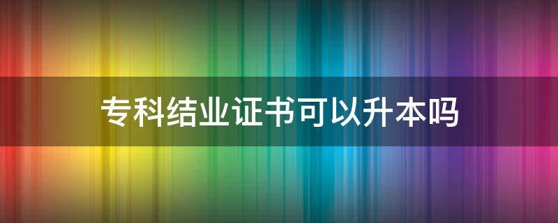 专科结业证书可以升本吗 专科结业还能专升本吗