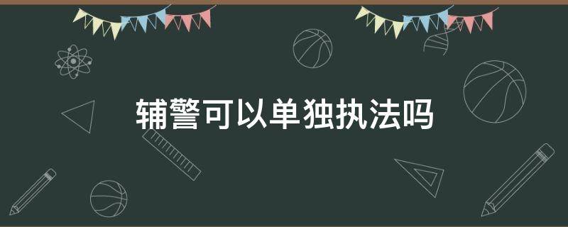 辅警可以单独执法吗 交警队辅警可以单独执法吗